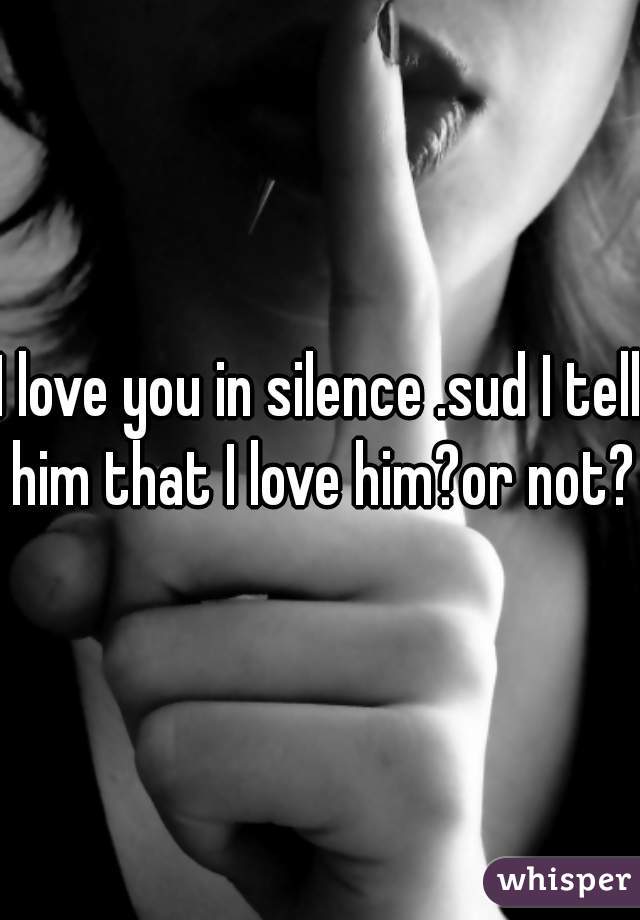 I love you in silence .sud I tell him that I love him?or not?