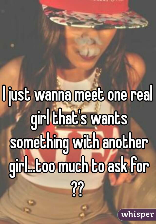 I just wanna meet one real girl that's wants something with another girl...too much to ask for ?? 