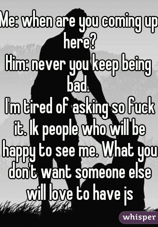 Me: when are you coming up here?
Him: never you keep being bad. 
 I'm tired of asking so fuck it. Ik people who will be happy to see me. What you don't want someone else will love to have js
