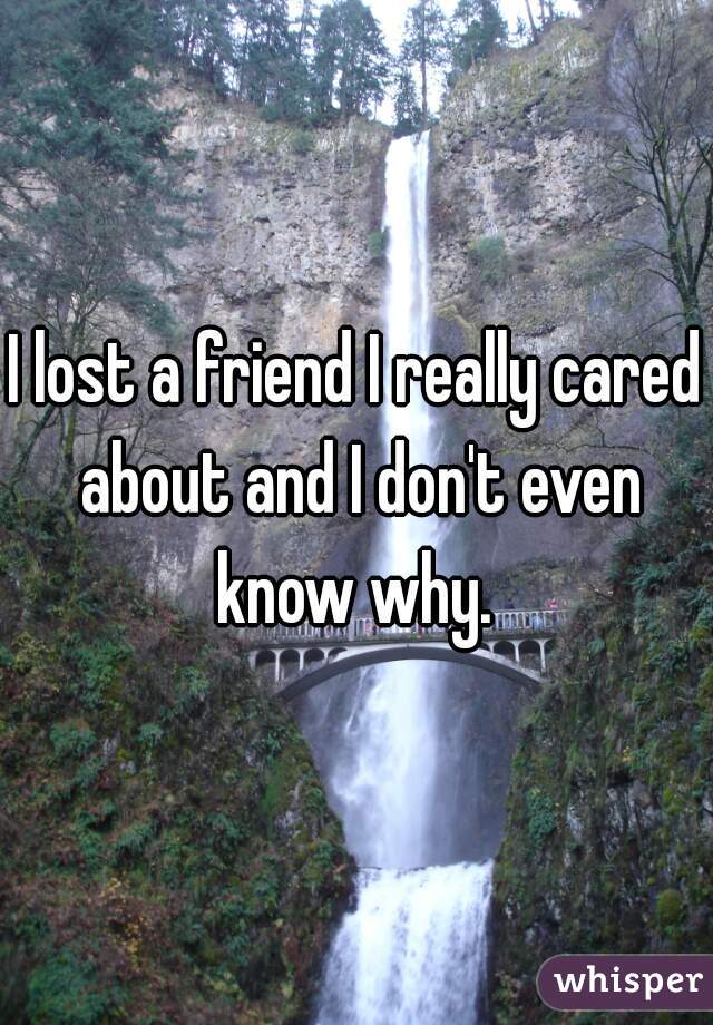 I lost a friend I really cared about and I don't even know why. 