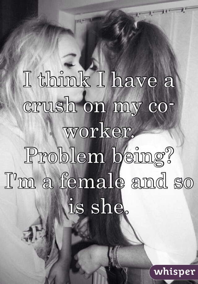 I think I have a crush on my co-worker. 
Problem being?
I'm a female and so is she. 