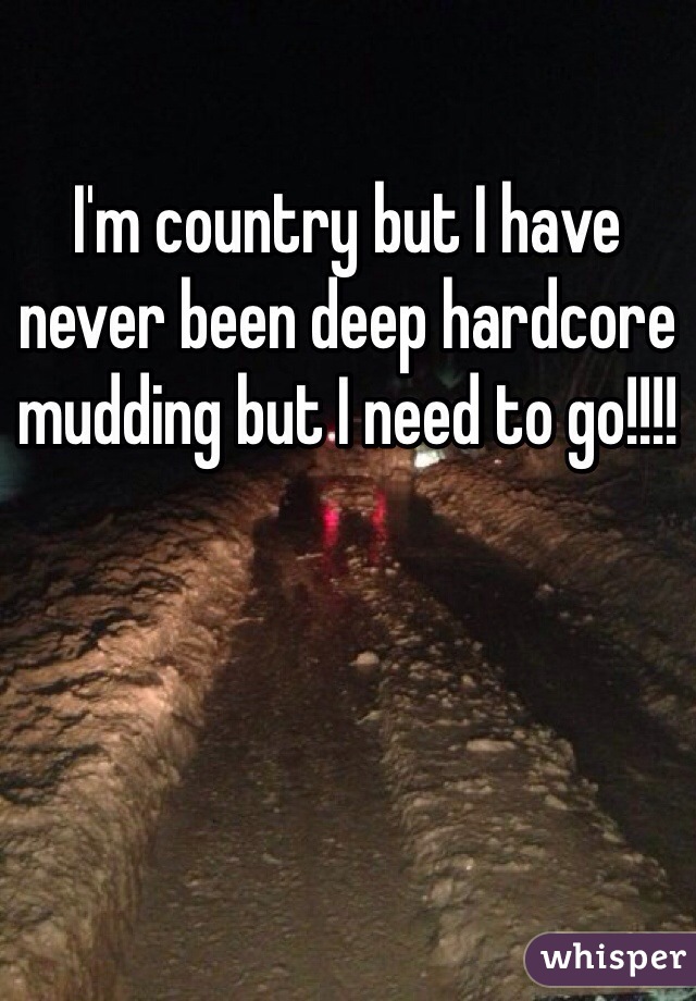 I'm country but I have never been deep hardcore mudding but I need to go!!!!