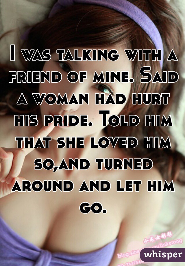 I was talking with a friend of mine. Said a woman had hurt his pride. Told him that she loved him so,and turned around and let him go.