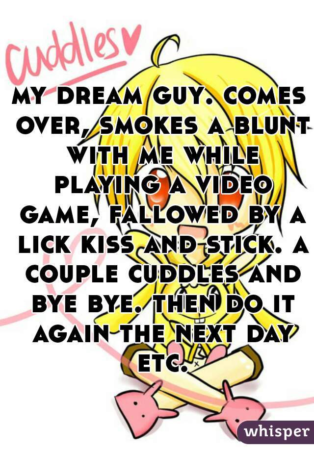 my dream guy. comes over, smokes a blunt with me while playing a video game, fallowed by a lick kiss and stick. a couple cuddles and bye bye. then do it again the next day etc.