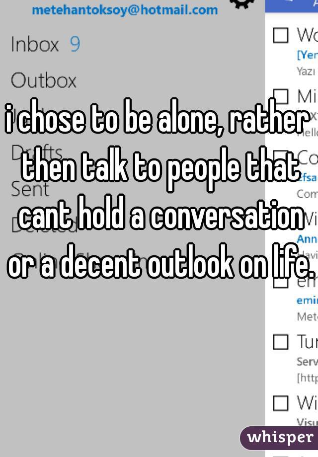 i chose to be alone, rather then talk to people that cant hold a conversation or a decent outlook on life.  