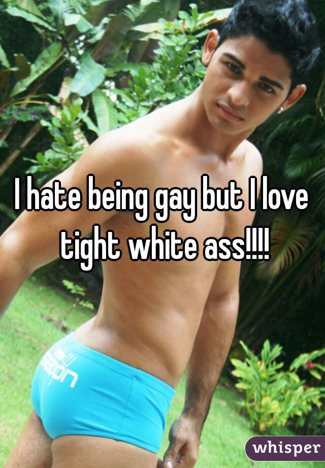 I hate being gay but I love tight white ass!!!!
