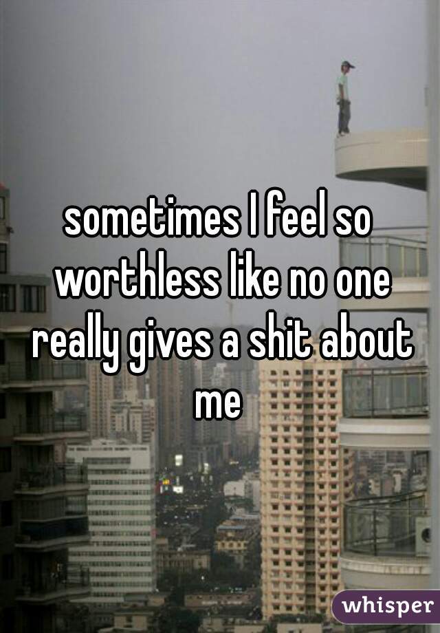 sometimes I feel so worthless like no one really gives a shit about me 