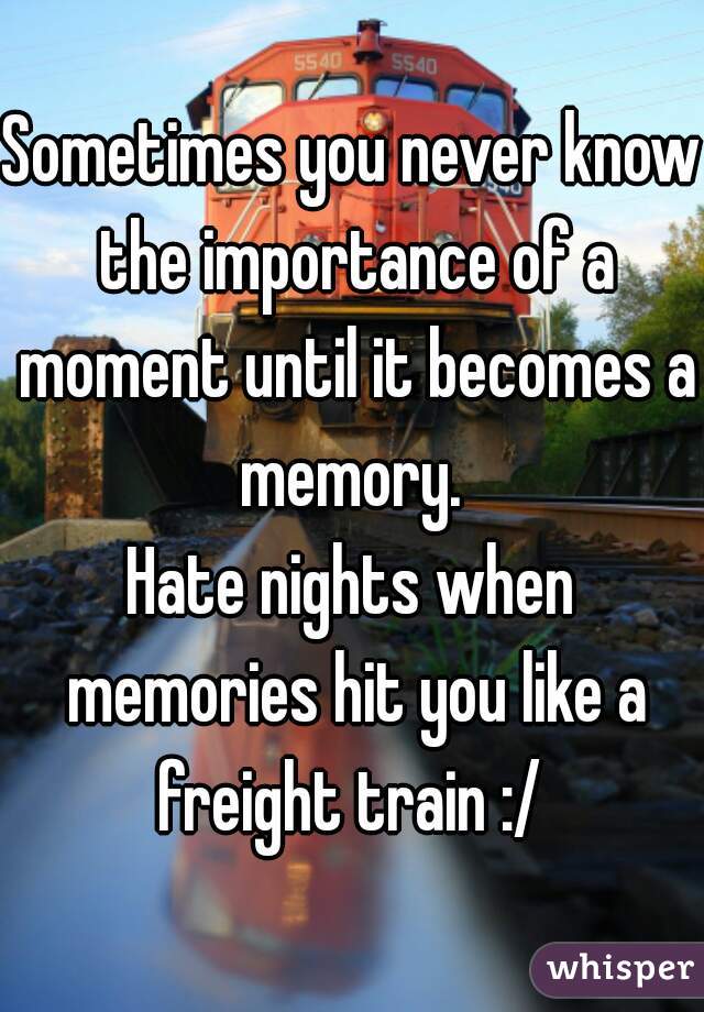 Sometimes you never know the importance of a moment until it becomes a memory. 
Hate nights when memories hit you like a freight train :/ 