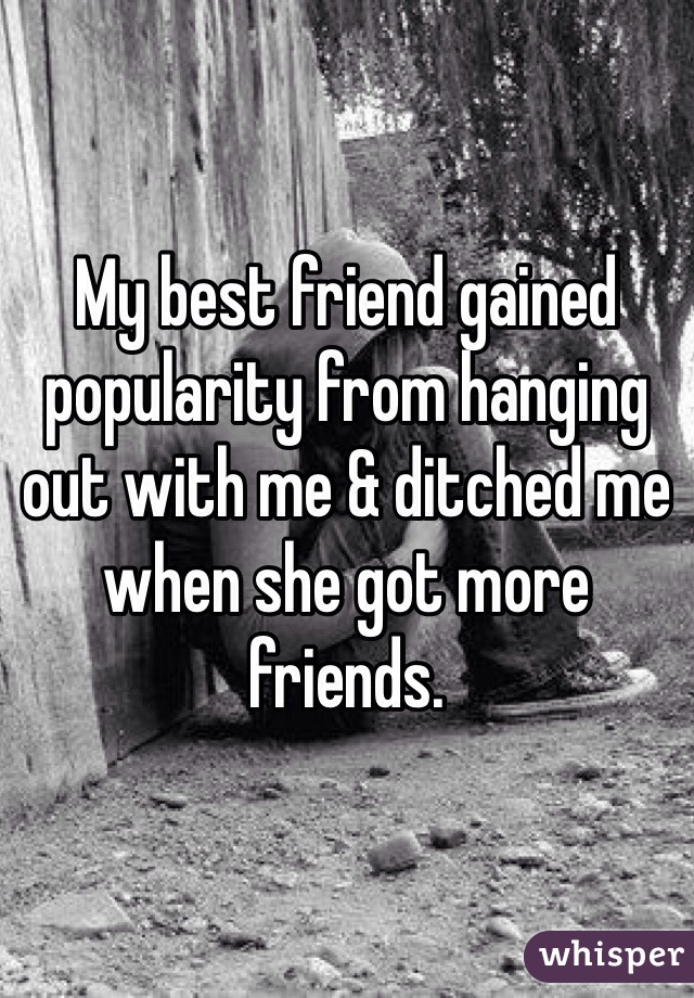 My best friend gained popularity from hanging out with me & ditched me when she got more friends. 