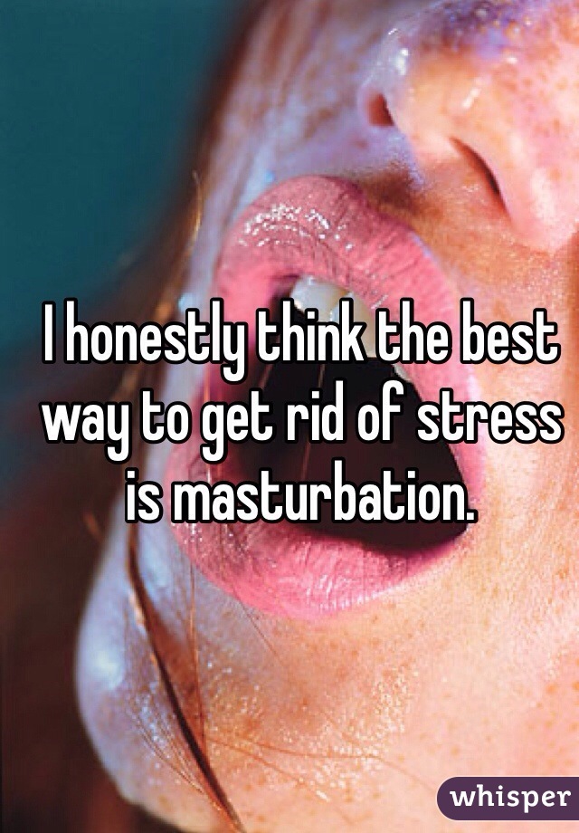 I honestly think the best way to get rid of stress is masturbation.