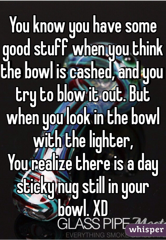 You know you have some good stuff when you think the bowl is cashed, and you try to blow it out. But when you look in the bowl with the lighter,
You realize there is a day sticky nug still in your bowl. XD