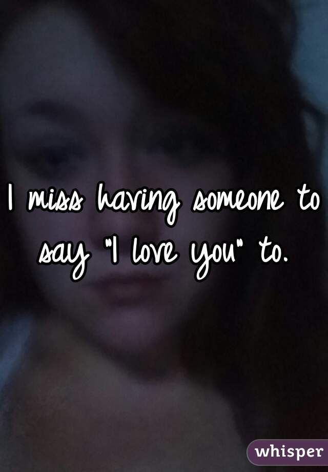 I miss having someone to say "I love you" to. 