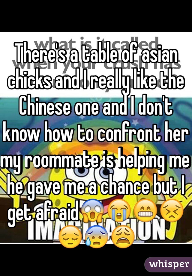 There's a table of asian chicks and I really like the Chinese one and I don't know how to confront her my roommate is helping me he gave me a chance but I get afraid😱😭😁😣😔😰😩