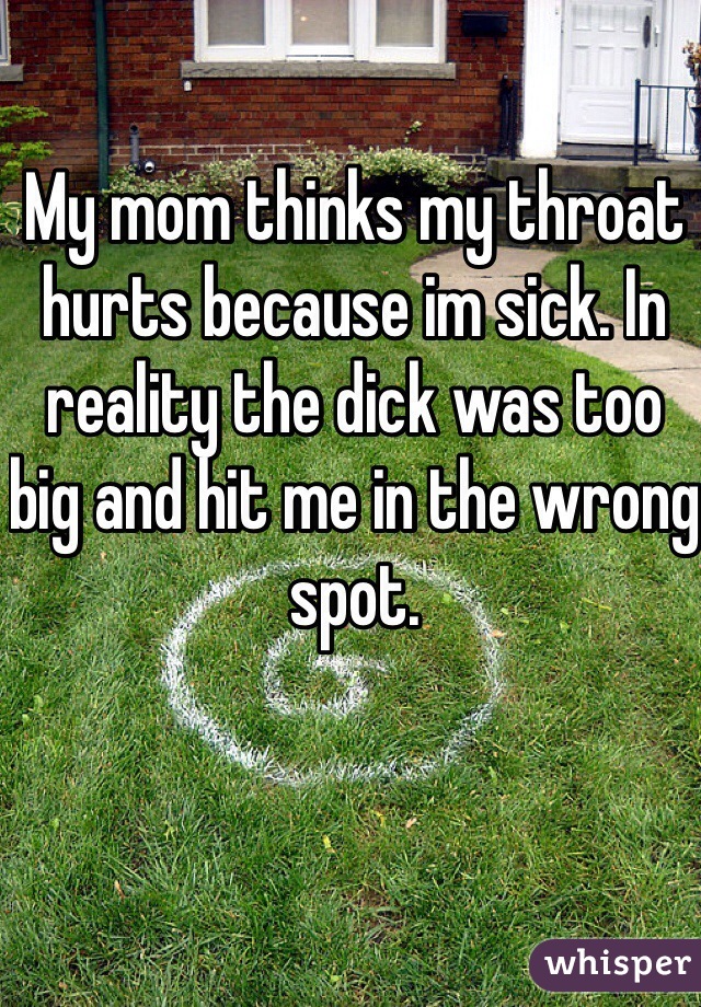 My mom thinks my throat hurts because im sick. In reality the dick was too big and hit me in the wrong spot. 