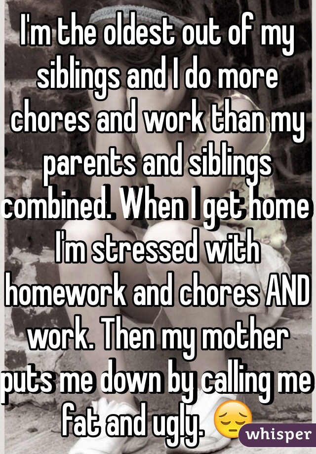 I'm the oldest out of my siblings and I do more chores and work than my parents and siblings combined. When I get home I'm stressed with homework and chores AND work. Then my mother puts me down by calling me fat and ugly. 😔