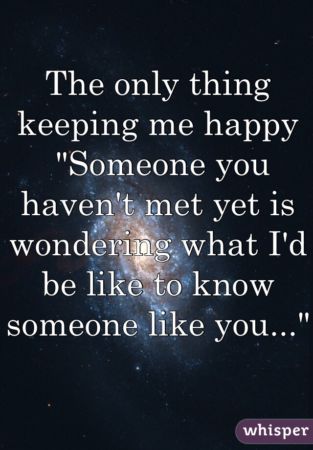 The only thing keeping me happy
 "Someone you haven't met yet is wondering what I'd be like to know someone like you..."