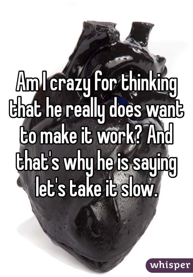 Am I crazy for thinking that he really does want to make it work? And that's why he is saying let's take it slow.
