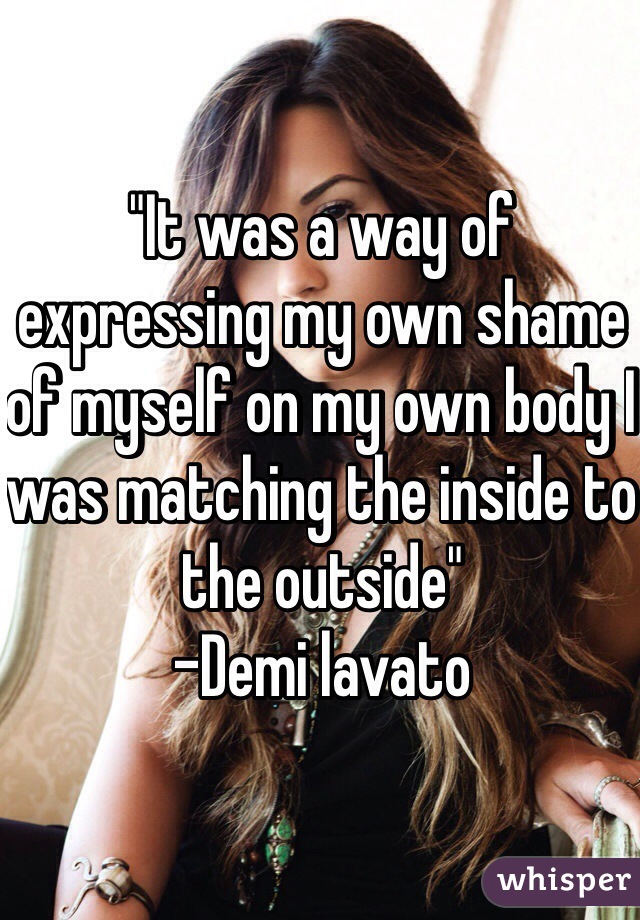 "It was a way of expressing my own shame of myself on my own body I was matching the inside to the outside"
-Demi lavato
