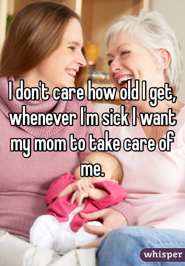 I don't care how old I get, whenever I'm sick I want my mom to take care of me. 