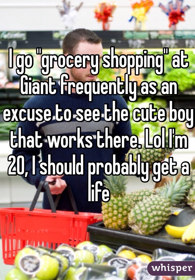 I go "grocery shopping" at Giant frequently as an excuse to see the cute boy that works there. Lol I'm 20, I should probably get a life