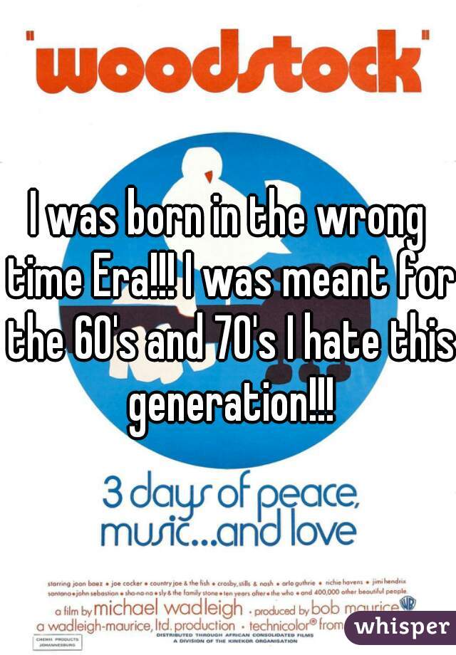 I was born in the wrong time Era!!! I was meant for the 60's and 70's I hate this generation!!!