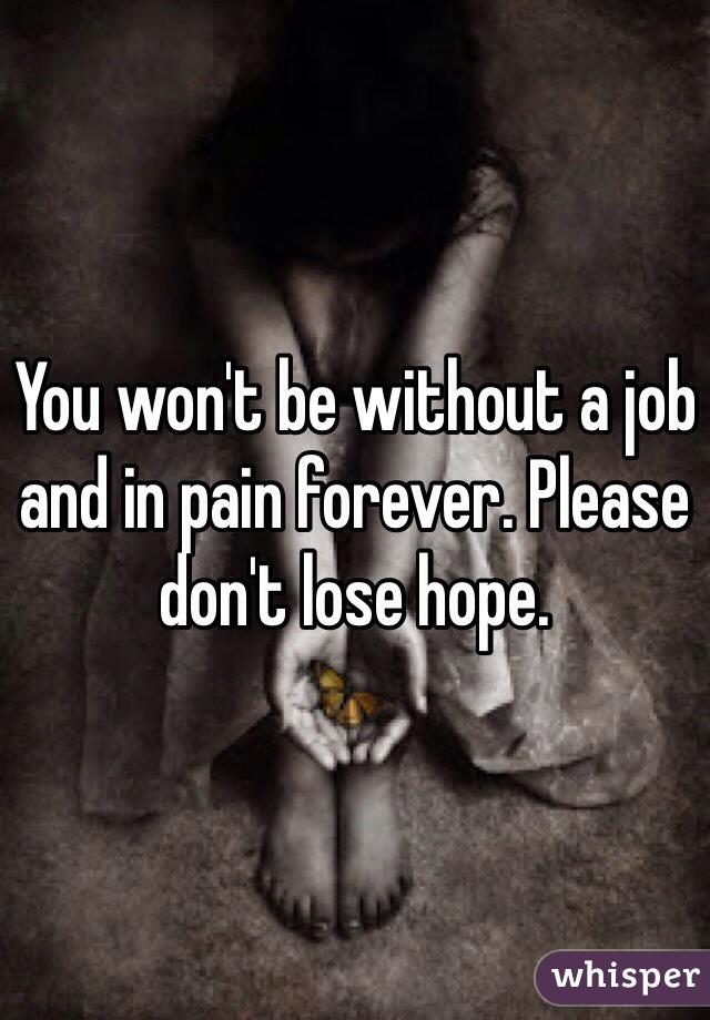 You won't be without a job and in pain forever. Please don't lose hope. 