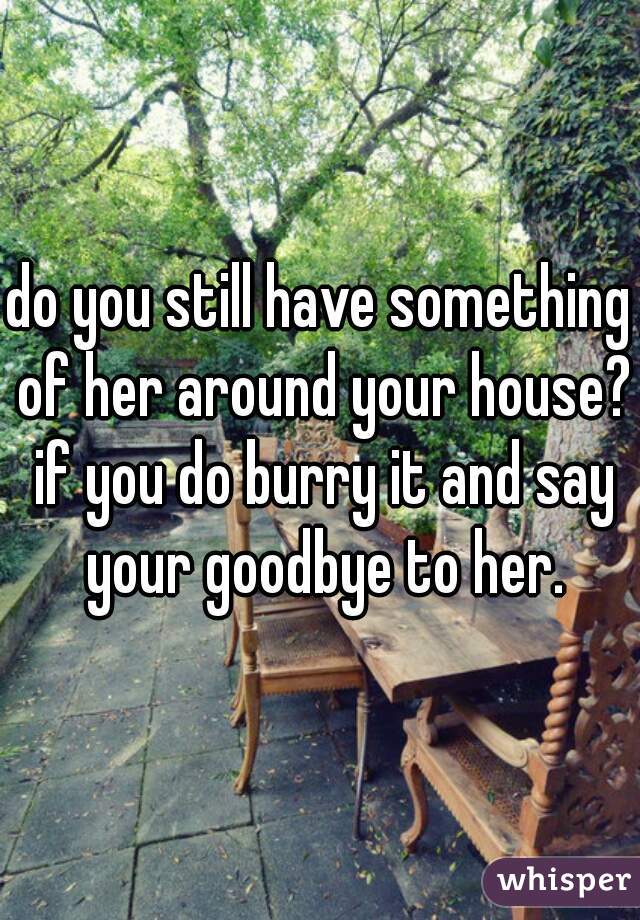do you still have something of her around your house? if you do burry it and say your goodbye to her.