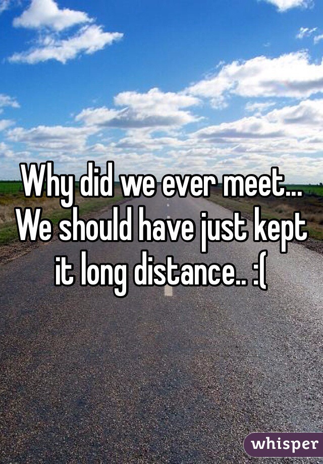 Why did we ever meet... We should have just kept it long distance.. :(