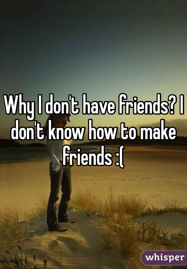 Why I don't have friends? I don't know how to make friends :( 