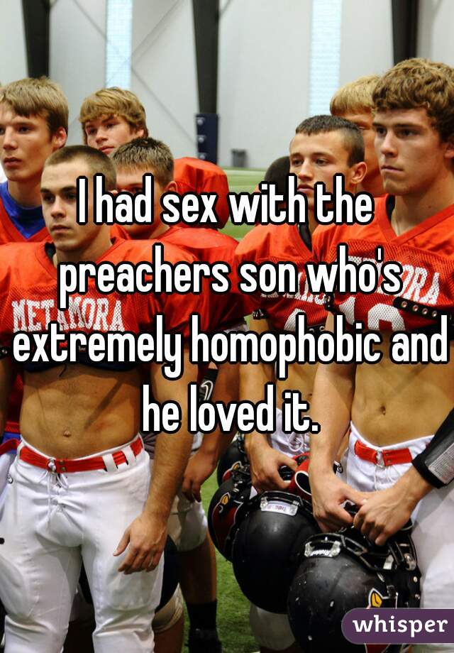 I had sex with the preachers son who's extremely homophobic and he loved it.