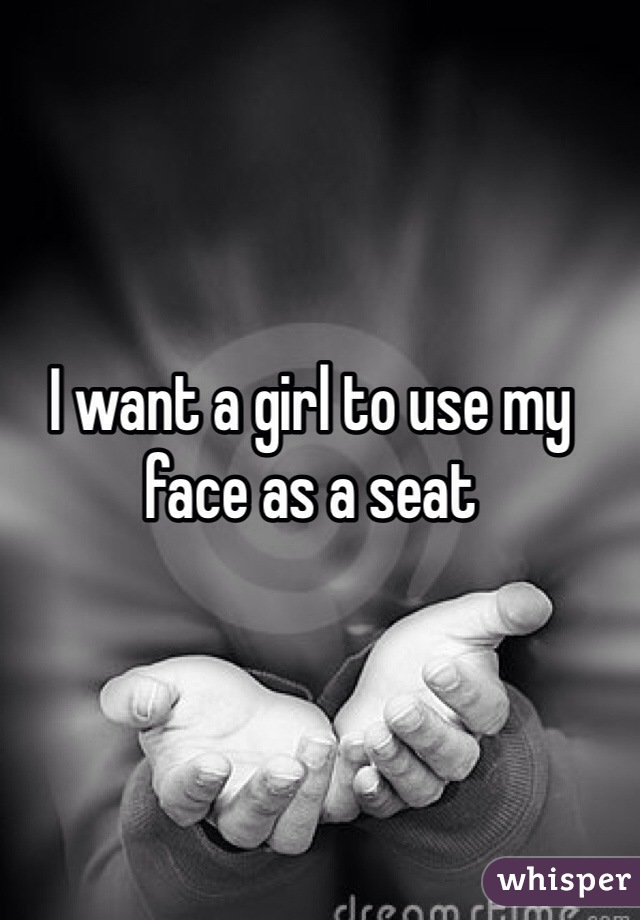 I want a girl to use my face as a seat 
