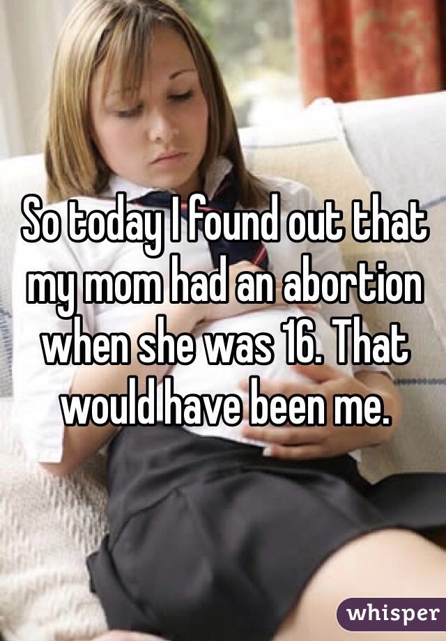 So today I found out that my mom had an abortion when she was 16. That would have been me. 