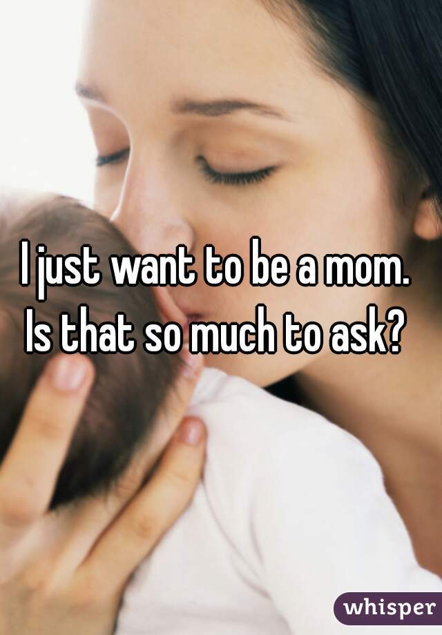 I just want to be a mom. 
Is that so much to ask? 