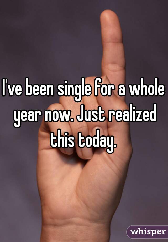 I've been single for a whole year now. Just realized this today. 