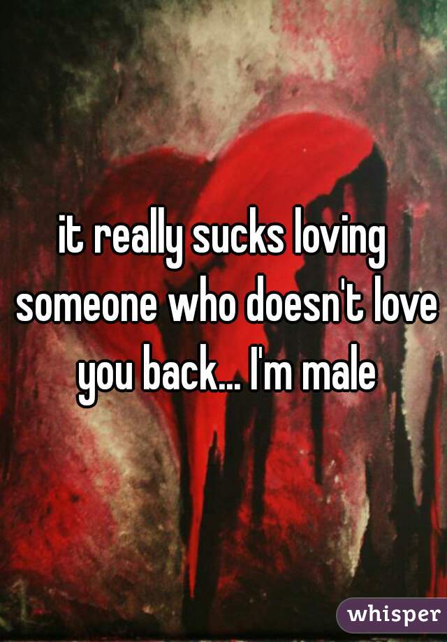 it really sucks loving someone who doesn't love you back... I'm male