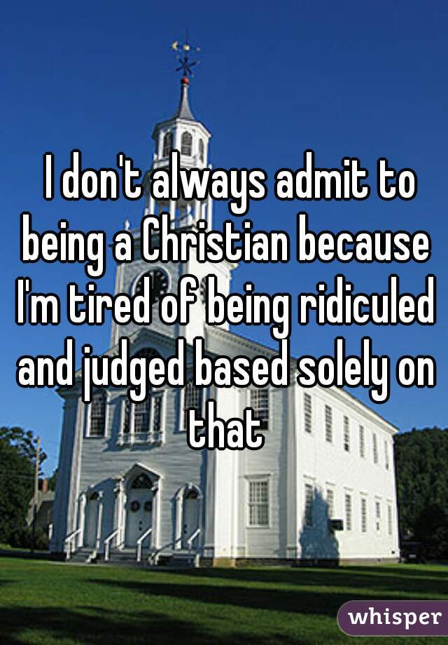   I don't always admit to being a Christian because I'm tired of being ridiculed and judged based solely on that
