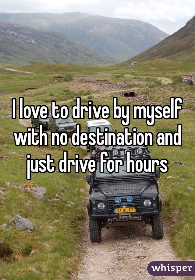 I love to drive by myself with no destination and just drive for hours 