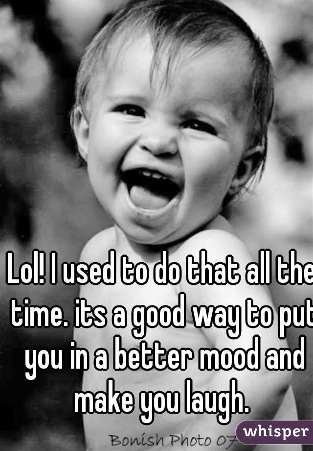 Lol! I used to do that all the time. its a good way to put you in a better mood and make you laugh. 