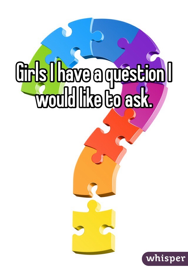 Girls I have a question I would like to ask.