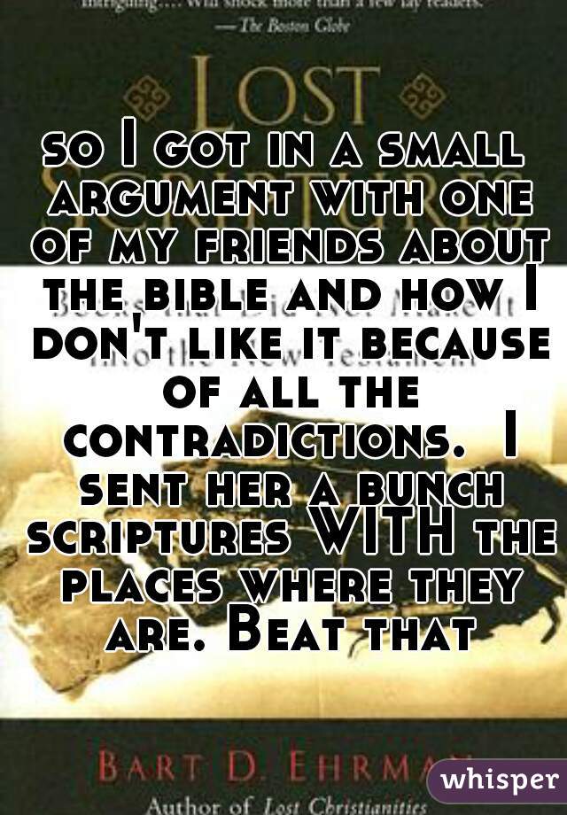 so I got in a small argument with one of my friends about the bible and how I don't like it because of all the contradictions.  I sent her a bunch scriptures WITH the places where they are. Beat that