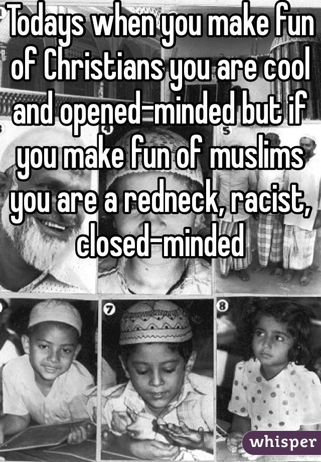 Todays when you make fun of Christians you are cool and opened-minded but if you make fun of muslims you are a redneck, racist, closed-minded 