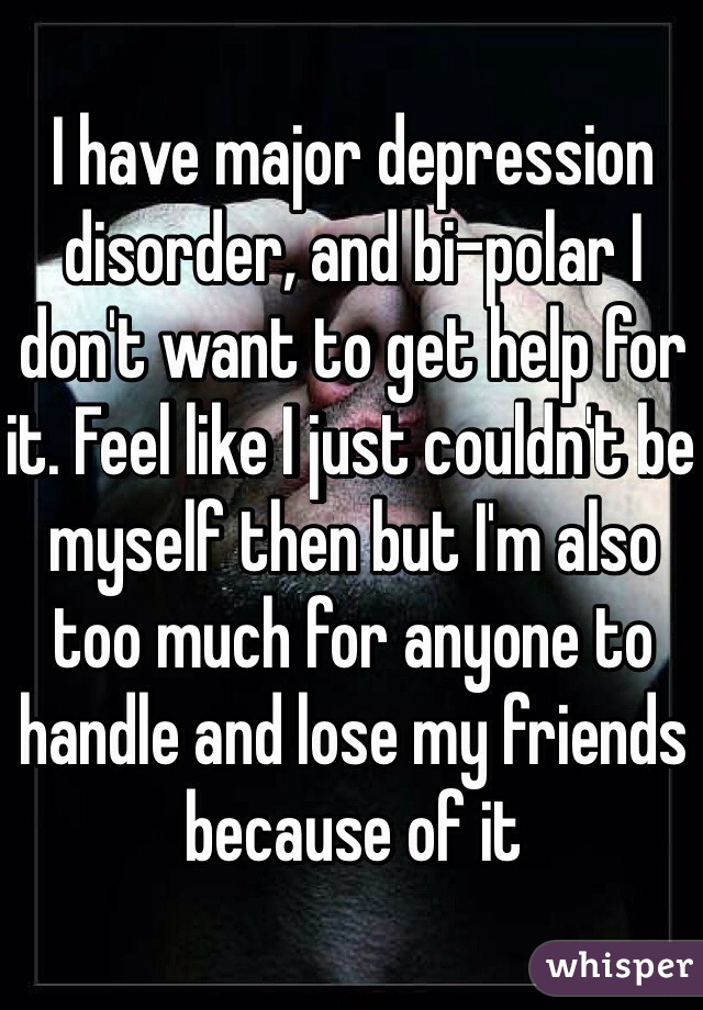 I have major depression disorder, and bi-polar I don't want to get help for it. Feel like I just couldn't be myself then but I'm also too much for anyone to handle and lose my friends because of it
