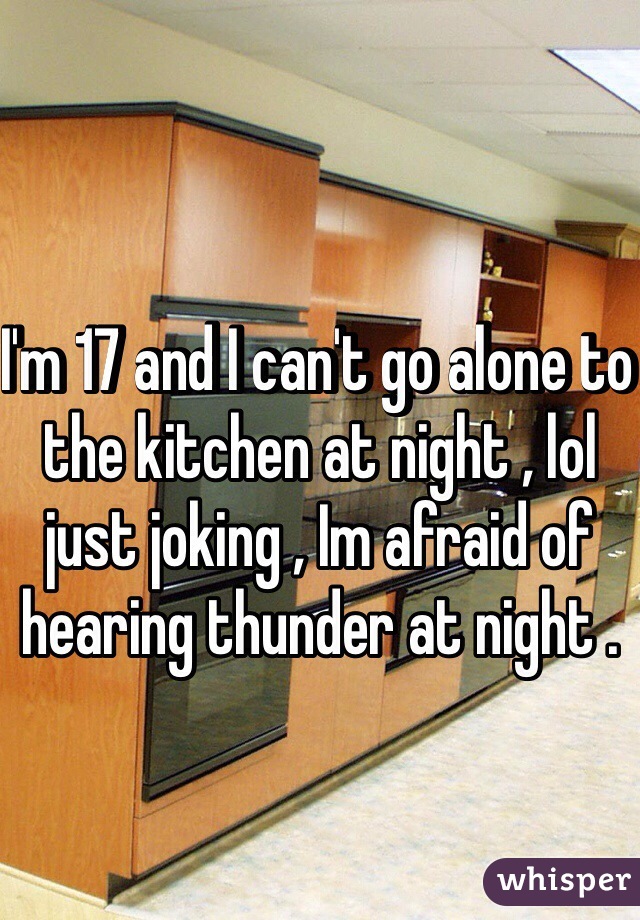 I'm 17 and I can't go alone to the kitchen at night , lol just joking , Im afraid of hearing thunder at night .