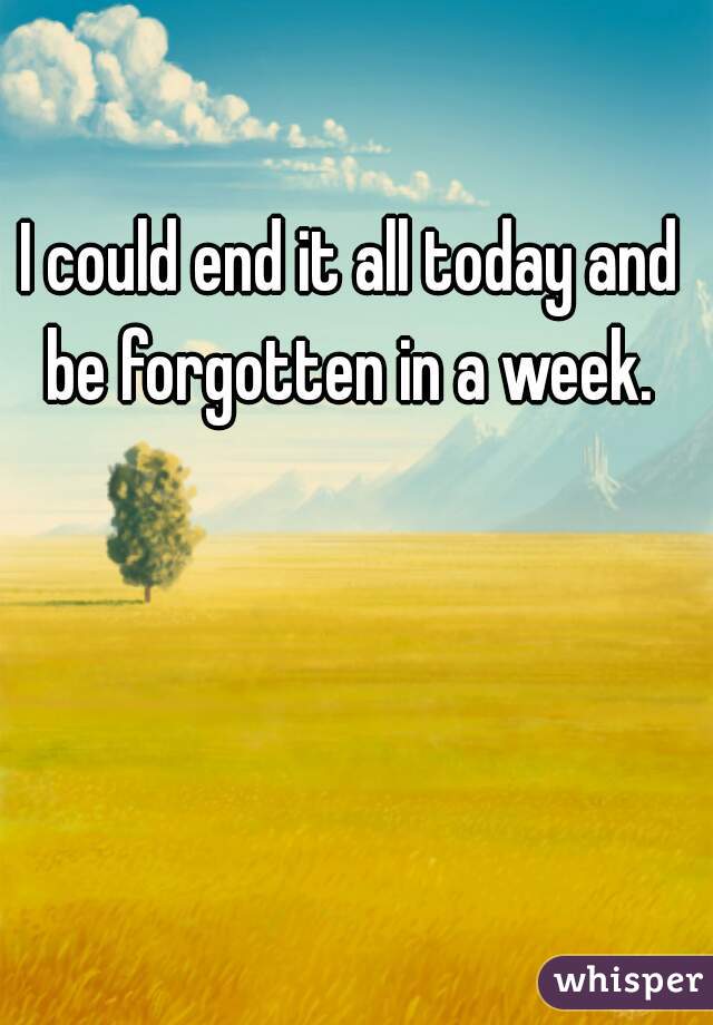 I could end it all today and be forgotten in a week. 