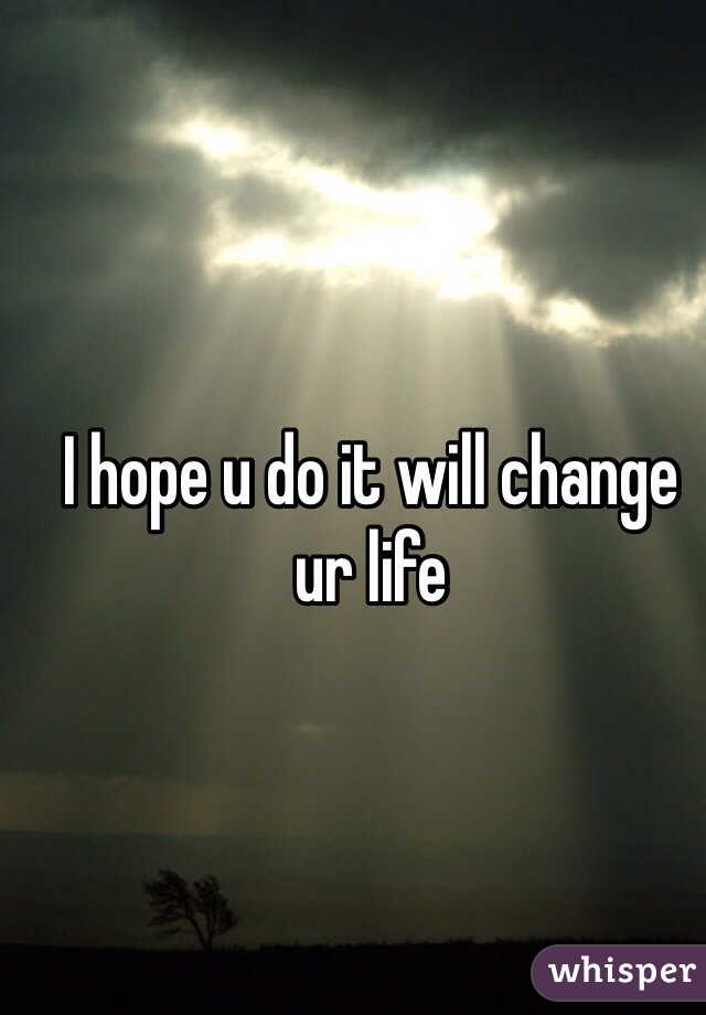 I hope u do it will change ur life