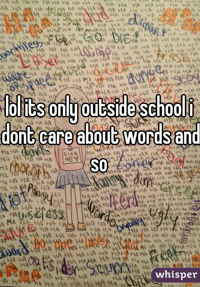 lol its only outside school i dont care about words and so 