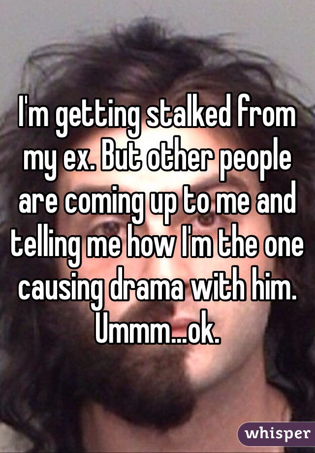 I'm getting stalked from my ex. But other people are coming up to me and telling me how I'm the one causing drama with him. Ummm...ok. 