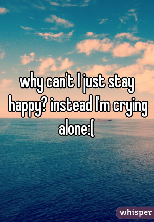 why can't I just stay happy? instead I'm crying alone:( 