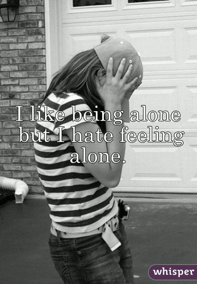I like being alone but I hate feeling alone. 