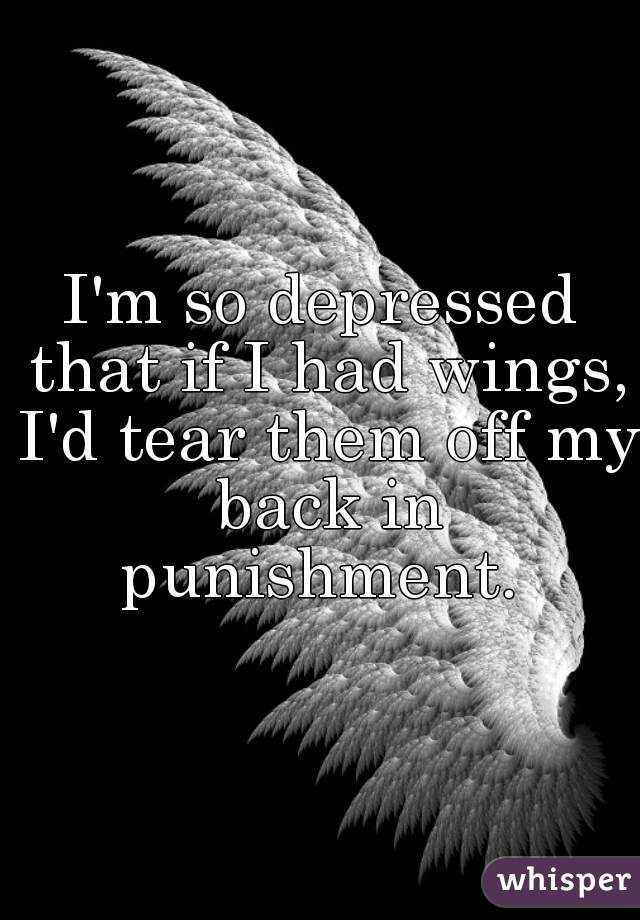 I'm so depressed that if I had wings, I'd tear them off my back in punishment. 